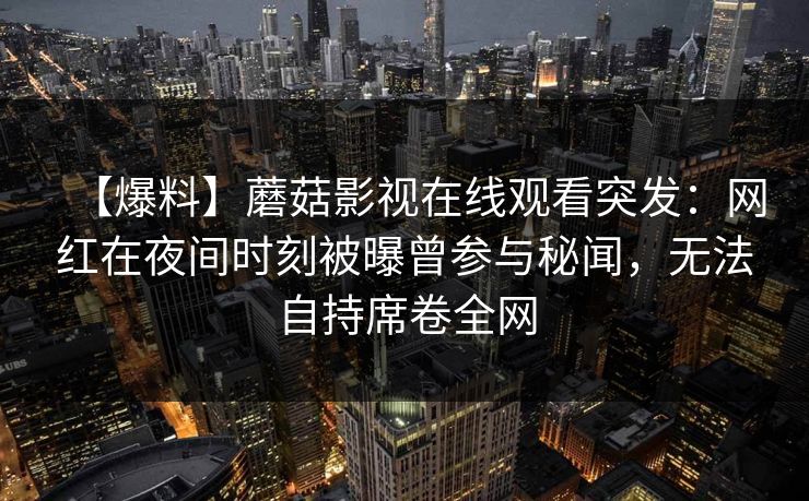 【爆料】蘑菇影视在线观看突发:网红在夜间时刻被曝曾参与秘闻,无法自持席卷全网 【爆料】蘑菇影视在线观看突发:网红在夜间时刻被曝曾参与秘闻,无法自持席卷全网