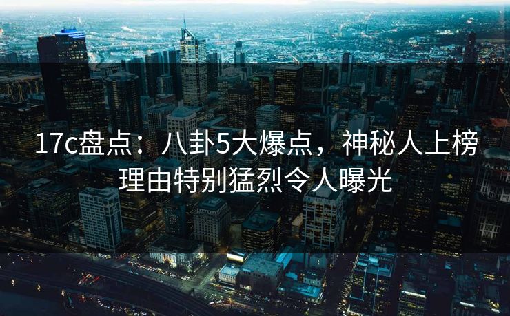 17c盘点:八卦5大爆点,神秘人上榜理由特别猛烈令人曝光 17c盘点:八卦5大爆点,神秘人上榜理由特别猛烈令人曝光