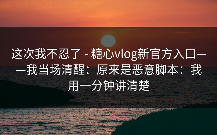 这次我不忍了 - 糖心vlog新官方入口——我当场清醒:原来是恶意脚本:我用一分钟讲清楚 这次我不忍了 - 糖心vlog新官方入口——我当场清醒:原来是恶意脚本:我用一分钟讲清楚