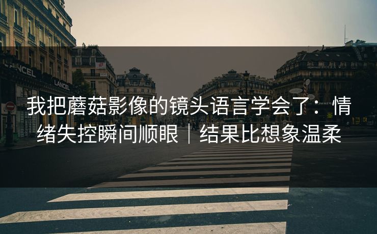 我把蘑菇影像的镜头语言学会了:情绪失控瞬间顺眼|结果比想象温柔 我把蘑菇影像的镜头语言学会了:情绪失控瞬间顺眼|结果比想象温柔