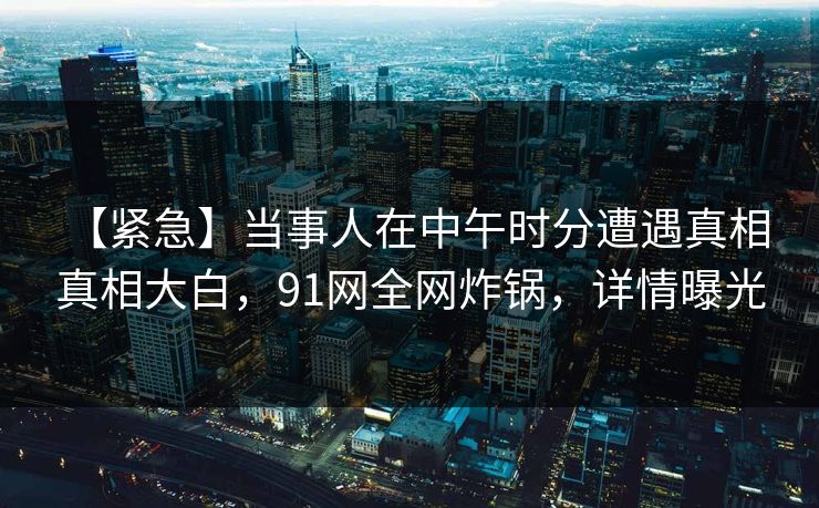 【紧急】当事人在中午时分遭遇真相 真相大白,91网全网炸锅,详情曝光 【紧急】当事人在中午时分遭遇真相 真相大白,91网全网炸锅,详情曝光