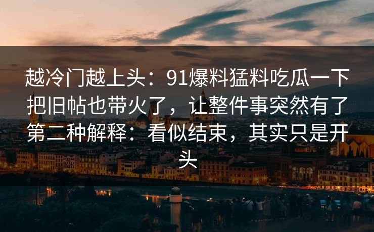 越冷门越上头:91爆料猛料吃瓜一下把旧帖也带火了,让整件事突然有了第二种解释:看似结束,其实只是开头 越冷门越上头:91爆料猛料吃瓜一下把旧帖也带火了,让整件事突然有了第二种解释:看似结束,其实只是开头